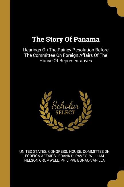 The Story Of Panama: Hearings On The Rainey Resolution Before The Committee On Foreign Affairs Of The House Of Represent