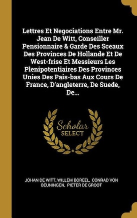 Lettres Et Negociations Entre Mr. Jean De Witt, Conseiller Pensionnaire & Garde Des Sceaux Des Provinces De Hollande Et De West-frise Et Messieurs Les Plenipotentiaires Des Provinces Unies Des Pais-bas Aux Cours De France, D'angleterre, De Suede, De...