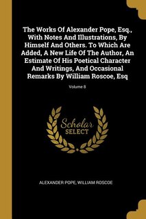 Front cover_The Works Of Alexander Pope, Esq., With Notes And Illustrations, By Himself And Others. To Which Are Added, A New Life Of The Author, An Estimate Of His Poetical Character And Writings, And Occasional Remarks By William Roscoe, Esq; Volume 8