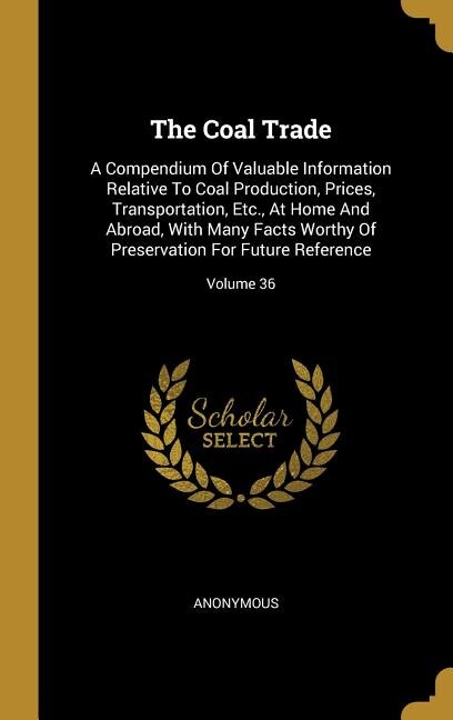 The Coal Trade: A Compendium Of Valuable Information Relative To Coal Production, Prices, Transportation, Etc., At
