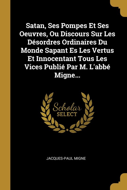 Couverture_Satan, Ses Pompes Et Ses Oeuvres, Ou Discours Sur Les Désordres Ordinaires Du Monde Sapant Es Les Vertus Et Innocentant Tous Les Vices Publié Par M. L'abbé Migne...