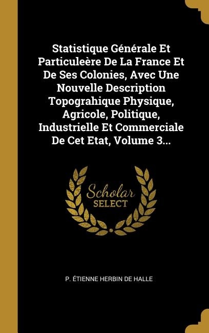 Statistique Générale Et Particuleère De La France Et De Ses Colonies, Avec Une Nouvelle Description Topograhique Physique, Agricole, Politique, Industrielle Et Commerciale De Cet Etat, Volume 3...