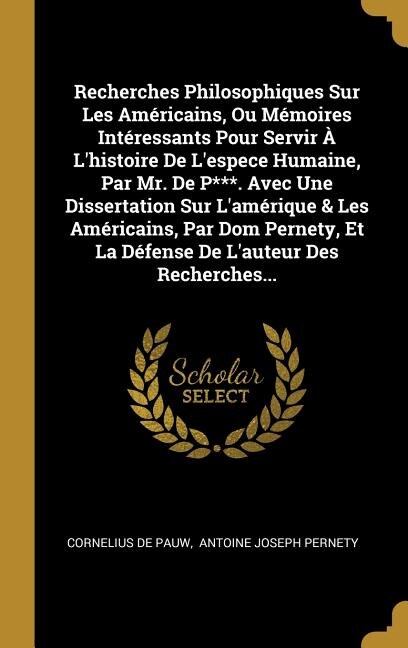 Recherches Philosophiques Sur Les Américains, Ou Mémoires Intéressants Pour Servir À L'histoire De L'espece Humaine, Par Mr. De P***. Avec Une Dissertation Sur L'amérique & Les Américains, Par Dom Pernety, Et La Défense De L'auteur Des Recherches...