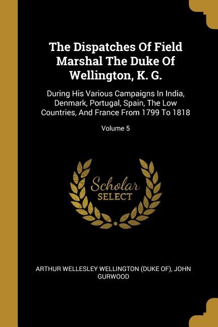 The Dispatches Of Field Marshal The Duke Of Wellington, K. G.: During His Various Campaigns In India, Denmark, Portugal, Spain, The Low Countries, And France From