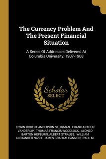 The Currency Problem And The Present Financial Situation: A Series Of Addresses Delivered At Columbia University, 1907-1908
