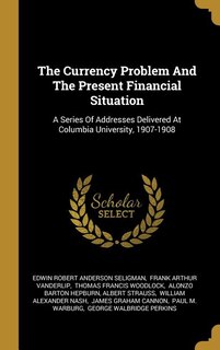 The Currency Problem And The Present Financial Situation: A Series Of Addresses Delivered At Columbia University, 1907-1908