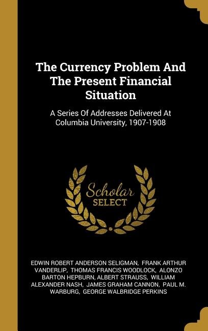 The Currency Problem And The Present Financial Situation: A Series Of Addresses Delivered At Columbia University, 1907-1908