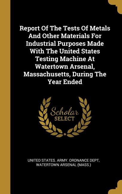 Report Of The Tests Of Metals And Other Materials For Industrial Purposes Made With The United States Testing Machine At Watertown Arsenal, Massachusetts, During The Year Ended