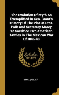 Front cover_The Evolution Of Myth As Exemplified In Gen. Grant's History Of The Plot Of Pres. Polk And Secretary Marcy To Sacrifice Two American Armies In The Mexican War Of 1846-48