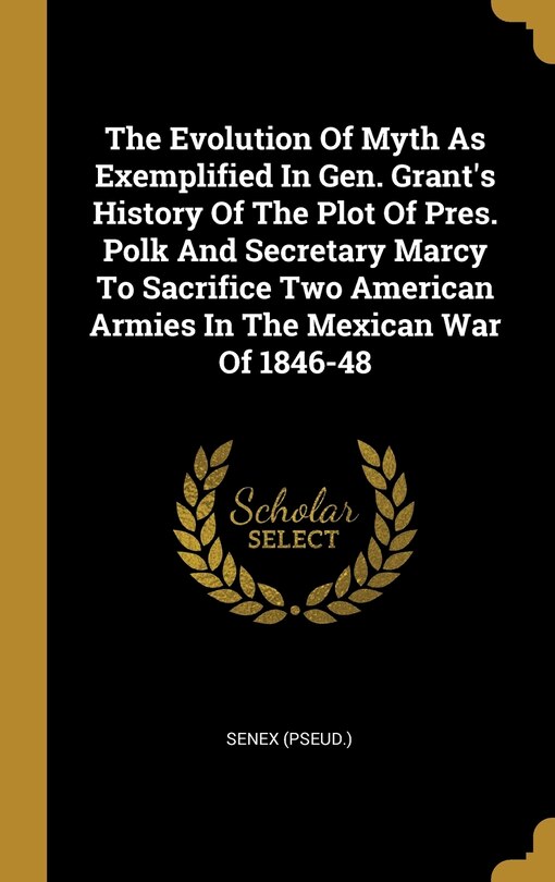 Front cover_The Evolution Of Myth As Exemplified In Gen. Grant's History Of The Plot Of Pres. Polk And Secretary Marcy To Sacrifice Two American Armies In The Mexican War Of 1846-48