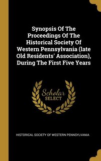 Synopsis Of The Proceedings Of The Historical Society Of Western Pennsylvania (late Old Residents' Association), During The First Five Years