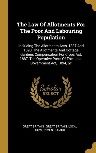 The Law Of Allotments For The Poor And Labouring Population: Including The Allotments Acts, 1887 And 1890, The Allotments And Cottage Gardens Compensation For C