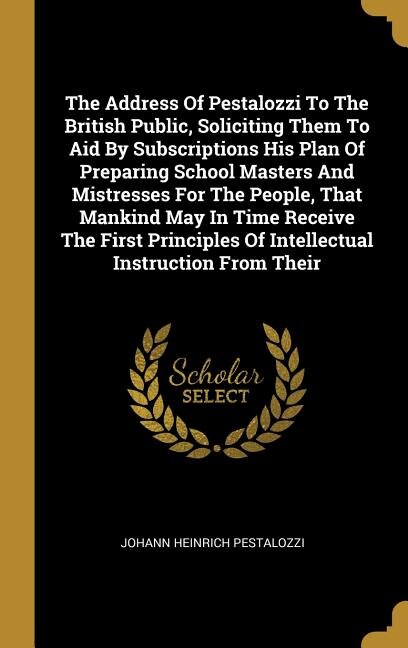 Front cover_The Address Of Pestalozzi To The British Public, Soliciting Them To Aid By Subscriptions His Plan Of Preparing School Masters And Mistresses For The People, That Mankind May In Time Receive The First Principles Of Intellectual Instruction From Their