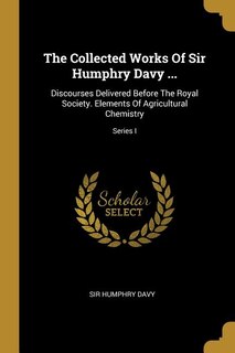 The Collected Works Of Sir Humphry Davy ...: Discourses Delivered Before The Royal Society. Elements Of Agricultural Chemistry; Series I