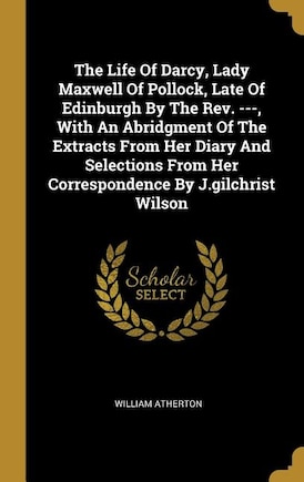 The Life Of Darcy, Lady Maxwell Of Pollock, Late Of Edinburgh By The Rev. ---, With An Abridgment Of The Extracts From Her Diary And Selections From Her Correspondence By J.gilchrist Wilson