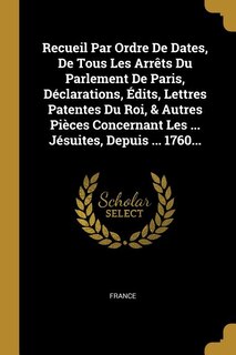 Recueil Par Ordre De Dates, De Tous Les Arrêts Du Parlement De Paris, Déclarations, Édits, Lettres Patentes Du Roi, & Autres Pièces Concernant Les ... Jésuites, Depuis ... 1760...