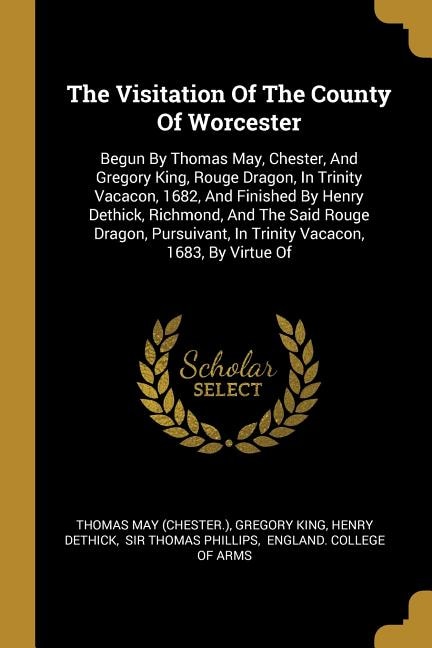 The Visitation Of The County Of Worcester: Begun By Thomas May, Chester, And Gregory King, Rouge Dragon, In Trinity Vacacon, 1682, And Finishe