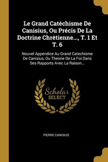 Le Grand Catéchisme De Canisius, Ou Précis De La Doctrine Chrétienne..., T. 1 Et T. 6: Nouvel Appendice Au Grand Catechisme De Canisius, Ou Theorie De La Foi Dans Ses Rapports Avec La Ra