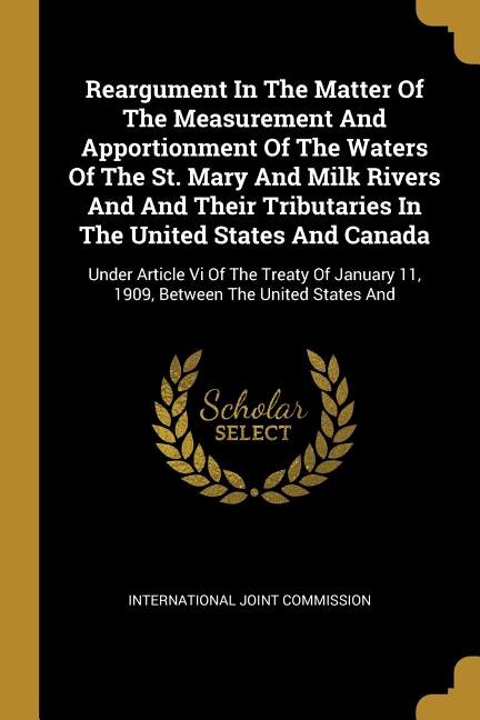 Reargument In The Matter Of The Measurement And Apportionment Of The Waters Of The St. Mary And Milk Rivers And And Their Tributaries In The United States And Canada: Under Article Vi Of The Treaty Of January 11, 1909, Between The United States And