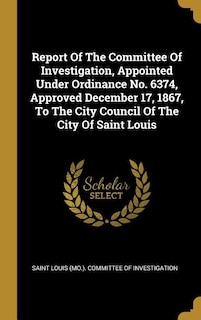 Report Of The Committee Of Investigation, Appointed Under Ordinance No. 6374, Approved December 17, 1867, To The City Council Of The City Of Saint Louis