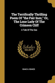 The Terrifically Thrilling Poem Of the Fair Inez, Or, The Lone Lady Of The Crimson Cliff: A Tale Of The Sea