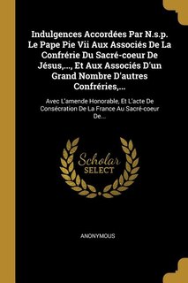 Indulgences Accordées Par N.s.p. Le Pape Pie Vii Aux Associés De La Confrérie Du Sacré-coeur De Jésus,..., Et Aux Associés D'un Grand Nombre D'autres Confréries,...: Avec L'amende Honorable, Et L'acte De Consécration De La France Au Sacré-coeur De...