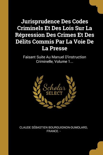 Jurisprudence Des Codes Criminels Et Des Lois Sur La Répression Des Crimes Et Des Délits Commis Par La Voie De La Presse: Faisant Suite Au Manuel D'instruction Criminelle, Volume 1...