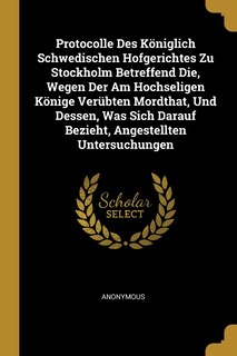 Front cover_Protocolle Des Königlich Schwedischen Hofgerichtes Zu Stockholm Betreffend Die, Wegen Der Am Hochseligen Könige Verübten Mordthat, Und Dessen, Was Sich Darauf Bezieht, Angestellten Untersuchungen