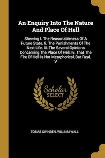 An Enquiry Into The Nature And Place Of Hell: Shewing I. The Reasonableness Of A Future State. Ii. The Punishments Of The Next Life. Iii. The Several Opinions Concerning The Place Of Hell. Iv. That The Fire Of Hell Is Not Metaphorical, But Real. V