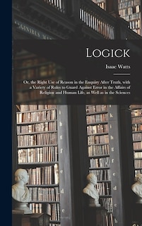 Logick: or, the Right Use of Reason in the Enquiry After Truth, With a Variety of Rules to Guard Against Error in the Affairs of Religion and Human Life, as Well as in the Sciences