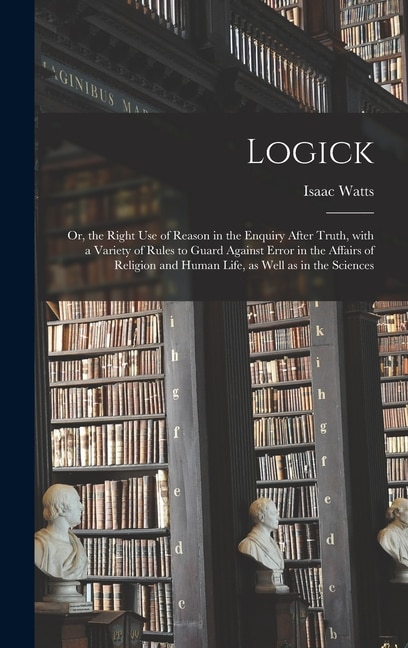 Logick: or, the Right Use of Reason in the Enquiry After Truth, With a Variety of Rules to Guard Against Error in the Affairs of Religion and Human Life, as Well as in the Sciences