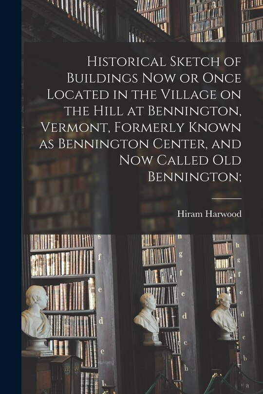 Front cover_Historical Sketch of Buildings Now or Once Located in the Village on the Hill at Bennington, Vermont, Formerly Known as Bennington Center, and Now Called Old Bennington;