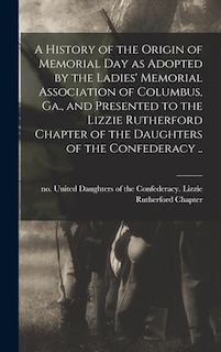 Front cover_A History of the Origin of Memorial Day as Adopted by the Ladies' Memorial Association of Columbus, Ga., and Presented to the Lizzie Rutherford Chapter of the Daughters of the Confederacy ..
