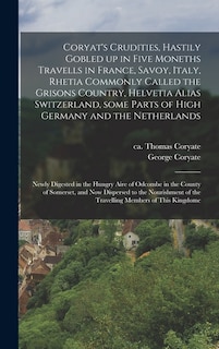 Coryat's Crudities, Hastily Gobled up in Five Moneths Travells in France, Savoy, Italy, Rhetia Commonly Called the Grisons Country, Helvetia Alias Switzerland, Some Parts of High Germany and the Netherlands; Newly Digested in the Hungry Aire of Odcombe...