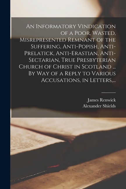 Front cover_An Informatory Vindication of a Poor, Wasted, Misrepresented Remnant of the Suffering, Anti-popish, Anti-prelatick, Anti-erastian, Anti-sectarian, True Presbyterian Church of Christ in Scotland ... By Way of a Reply to Various Accusations, in Letters, ...