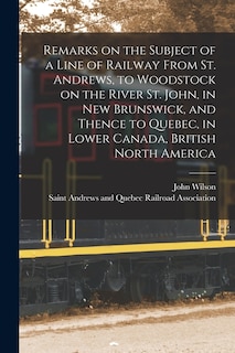 Couverture_Remarks on the Subject of a Line of Railway From St. Andrews, to Woodstock on the River St. John, in New Brunswick, and Thence to Quebec, in Lower Canada, British North America [microform]