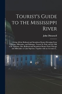 Tourist's Guide to the Mississippi River: Giving All the Railroad and Steamboat Routes Diverging From Chicago, Milwaukee, and Dubuque, Toward St. Paul, and the Falls of St. Anthony; Also, Railroad and Steamboat Routes From Chicago and Milwaukee To...