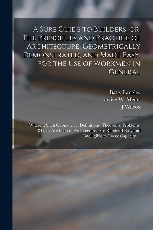 A Sure Guide to Builders, or, The Principles and Practice of Architecture, Geometrically Demonstrated, and Made Easy, for the Use of Workmen in General: Wherein Such Geometrical Definitions, Theorems, Problems, &c. as Are Basis of Architecture, Are...