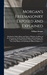 Morgan's Freemasonry Exposed and Explained: Showing the Origin, History and Nature of Masonry, Its Effects on the Government, and the Christian Religion and Containing a Key to All the Degrees of Freemasonry, Giving a Clear and Correct View of The...