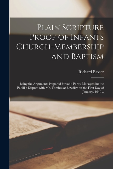 Plain Scripture Proof of Infants Church-membership and Baptism: Being the Arguments Prepared for (and Partly Managed in) the Publike Dispute With Mr. Tombes at Bewdley on the First Day of January, 1649 ..