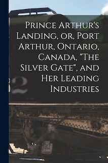 Prince Arthur's Landing, or, Port Arthur, Ontario, Canada, The Silver Gate, and Her Leading Industries [microform]