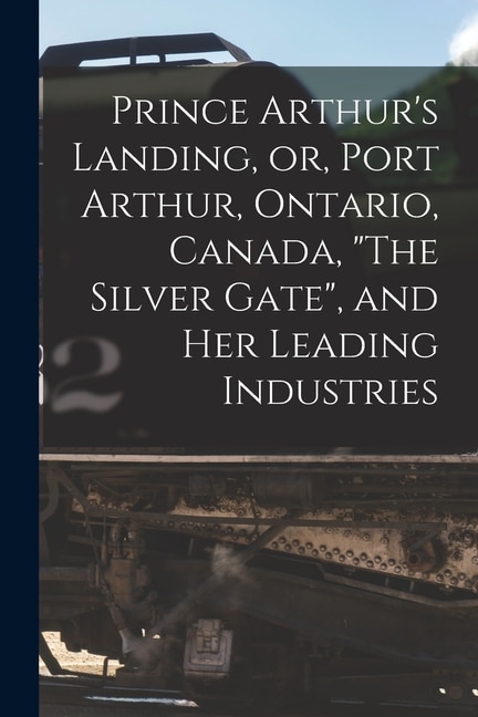 Prince Arthur's Landing, or, Port Arthur, Ontario, Canada, The Silver Gate, and Her Leading Industries [microform]