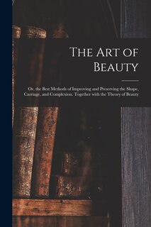 The Art of Beauty; or, the Best Methods of Improving and Preserving the Shape, Carriage, and Complexion. Together With the Theory of Beauty