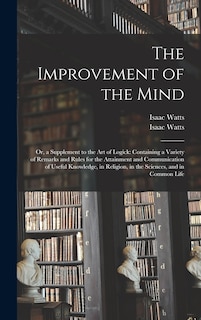 The Improvement of the Mind: or, a Supplement to the Art of Logick: Containing a Variety of Remarks and Rules for the Attainment and Communication of Useful Knowledge, in Religion, in the Sciences, and in Common Life