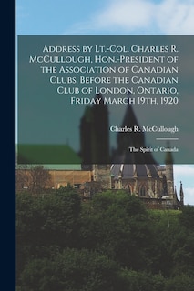 Address by Lt.-Col. Charles R. McCullough, Hon.-president of the Association of Canadian Clubs, Before the Canadian Club of London, Ontario, Friday March 19th, 1920 [microform]: the Spirit of Canada