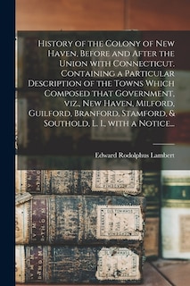 History of the Colony of New Haven, Before and After the Union With Connecticut. Containing a Particular Description of the Towns Which Composed That Government, Viz., New Haven, Milford, Guilford, Branford, Stamford, & Southold, L. I., With a Notice...