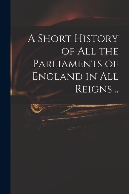 Front cover_A Short History of All the Parliaments of England in All Reigns ..
