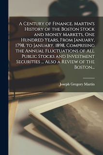 Front cover_A Century of Finance. Martin's History of the Boston Stock and Money Markets, One Hundred Years, From January, 1798, to January, 1898, Comprising the Annual Fluctuations of All Public Stocks and Investment Securities ... Also a Review of the Boston...