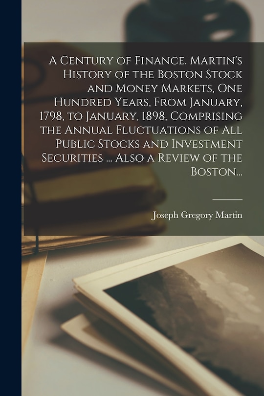 Front cover_A Century of Finance. Martin's History of the Boston Stock and Money Markets, One Hundred Years, From January, 1798, to January, 1898, Comprising the Annual Fluctuations of All Public Stocks and Investment Securities ... Also a Review of the Boston...