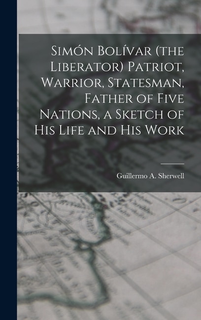 Front cover_Simón Bolívar (the Liberator) Patriot, Warrior, Statesman, Father of Five Nations, a Sketch of His Life and His Work